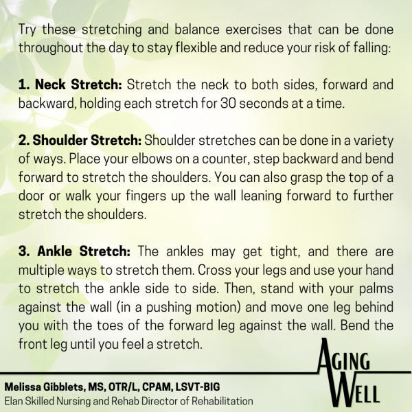 Try these stretching and balance exercises that can be done throughout the day to stay flexible and reduce your risk of falling: 1. Neck Stretch: Stretch the neck to both sides, forward and backward, holding each stretch for 30 seconds at a time. 2. Shoulder Stretch: Shoulder stretches can be done in a variety of ways. Place your elbows on a counter, step backward and bend forward to stretch the shoulders. You can also grasp the top of a door or walk your fingers up the wall leaning forward to further stretch the shoulders. 3. Ankle Stretch: The ankles may get tight, and there are multiple ways to stretch them. Cross your legs and use your hand to stretch the ankle side to side. Then, stand with your palms against the wall (in a pushing motion) and move one leg behind you with the toes of the forward leg against the wall. Bend the front leg until you feel a stretch.